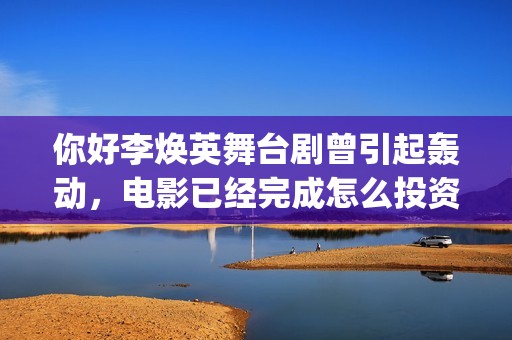 你好李焕英舞台剧曾引起轰动，电影已经完成怎么投资？(你好李焕英 跳舞)