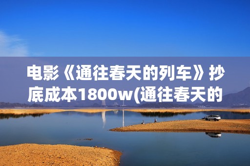 电影《通往春天的列车》抄底成本1800w(通往春天的列车预告:电影通往春天的列车在线观看)