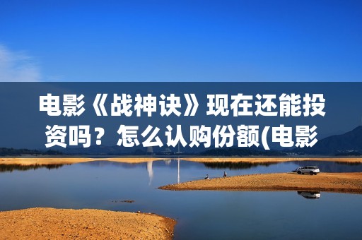 电影《战神诀》现在还能投资吗？怎么认购份额(电影《战神诀》什么时候上映)