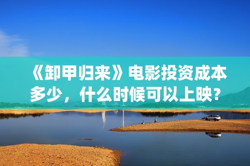 《卸甲归来》电影投资成本多少，什么时候可以上映？(卸甲归来 在线)