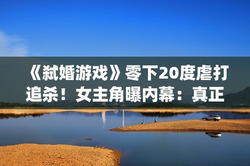 《弑婚游戏》零下20度虐打追杀！女主角曝内幕：真正的挑战(弑婚游戏 mp4)