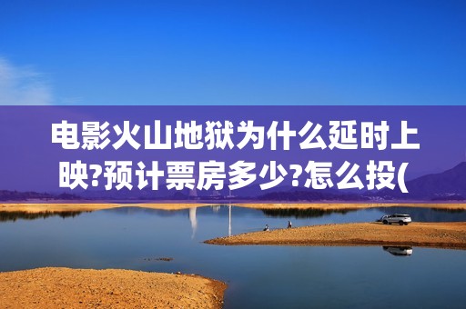电影火山地狱为什么延时上映?预计票房多少?怎么投(火山地狱是什么意思)