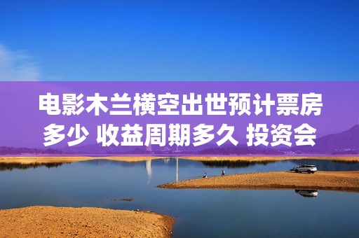 电影木兰横空出世预计票房多少 收益周期多久 投资会赚钱吗(电影木兰横空出世)