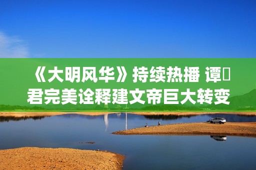 《大明风华》持续热播 谭垚君完美诠释建文帝巨大转变(《大明风华》持续多少年)