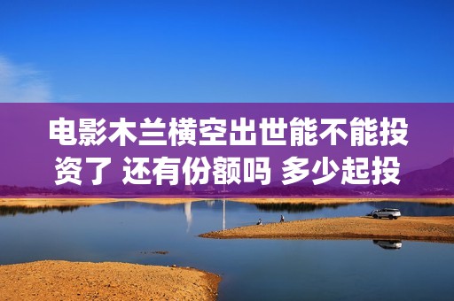电影木兰横空出世能不能投资了 还有份额吗 多少起投(《木兰:横空出世》)