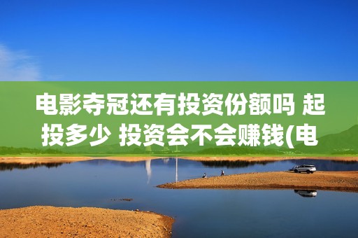 电影夺冠还有投资份额吗 起投多少 投资会不会赚钱(电影夺冠拍了多久)