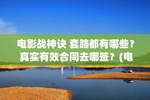 电影战神诀 套路都有哪些？ 真实有效合同去哪签？(电影战神诀 套装在线看)