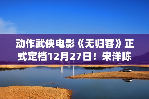 动作武侠电影《无归客》正式定档12月27日！宋洋陈立农姜珮瑶联手掀起新武侠风暴(武侠动作电影大全)