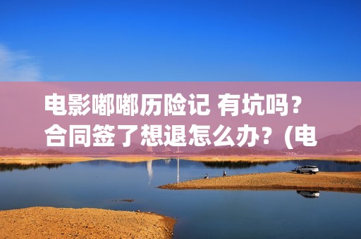 电影嘟嘟历险记 有坑吗？ 合同签了想退怎么办？(电影嘟嘟历险记免费观看)