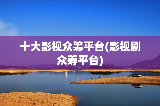 十大影视众筹平台(影视剧众筹平台)