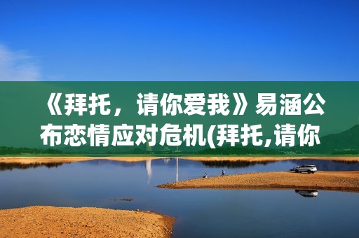 《拜托，请你爱我》易涵公布恋情应对危机(拜托,请你爱我百度百科)