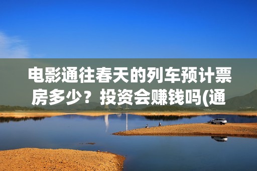 电影通往春天的列车预计票房多少？投资会赚钱吗(通往春天的列车票房最新预测)