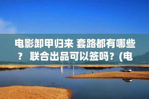 电影卸甲归来 套路都有哪些？ 联合出品可以签吗？(电影卸甲归来国语在线看)