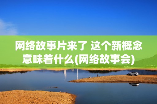 网络故事片来了 这个新概念意味着什么(网络故事会)