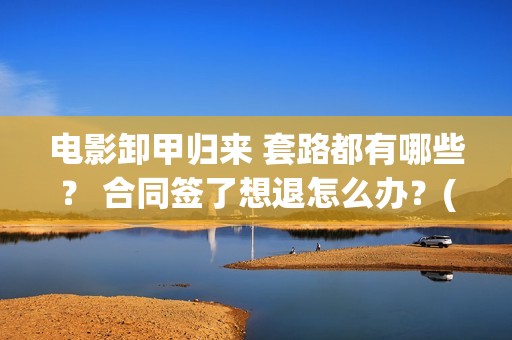 电影卸甲归来 套路都有哪些？ 合同签了想退怎么办？(电影卸甲归来免费观看)