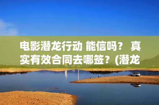 电影潜龙行动 能信吗？ 真实有效合同去哪签？(潜龙行动演员表)