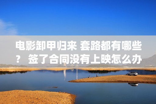 电影卸甲归来 套路都有哪些？ 签了合同没有上映怎么办？(卸甲归来上映宣传)
