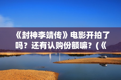 《封神李靖传》电影开拍了吗？还有认购份额嘛？(《封神李靖传》百度百科)