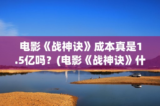 电影《战神诀》成本真是1.5亿吗？(电影《战神诀》什么时候上映)