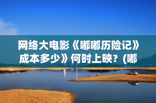 网络大电影《嘟嘟历险记》成本多少》何时上映？(嘟嘟大电影动画片)