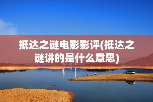抵达之谜电影影评(抵达之谜讲的是什么意思)