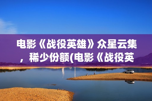 电影《战役英雄》众星云集，稀少份额(电影《战役英雄》完整版)
