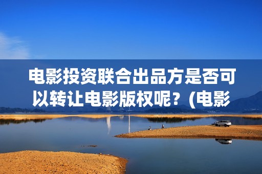 电影投资联合出品方是否可以转让电影版权呢？(电影投资联合出资合法吗)