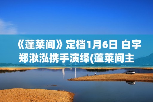 《蓬莱间》定档1月6日 白宇郑湫泓携手演绎(蓬莱间主演是谁)