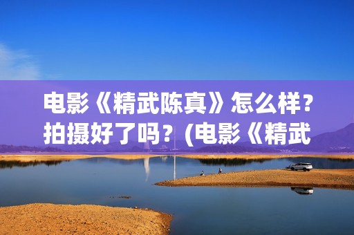电影《精武陈真》怎么样？拍摄好了吗？(电影《精武陈真》在线看)