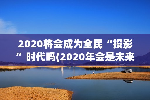 2020将会成为全民“投影”时代吗(2020年会是未来的最好一年吗)