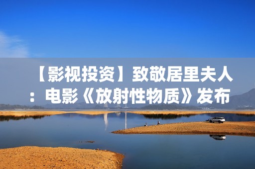 【影视投资】致敬居里夫人：电影《放射性物质》发布影片海报(影视投资资讯)