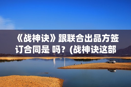 《战神诀》跟联合出品方签订合同是 吗？(战神诀这部电影值得投资吗)