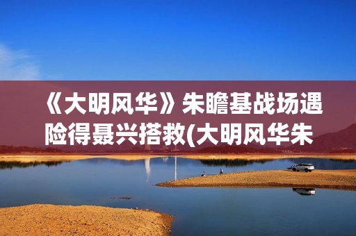《大明风华》朱瞻基战场遇险得聂兴搭救(大明风华朱瞻基)
