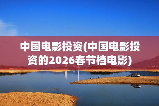 中国电影投资(中国电影投资的2026春节档电影)