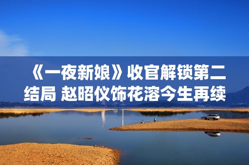 《一夜新娘》收官解锁第二结局 赵昭仪饰花溶今生再续未了前缘(一夜新娘现代片)