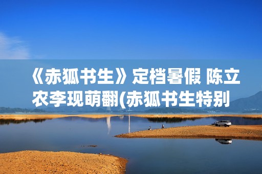《赤狐书生》定档暑假 陈立农李现萌翻(赤狐书生特别出演)