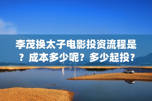李茂换太子电影投资流程是？成本多少呢？多少起投？(李茂换太子 百度网盘)