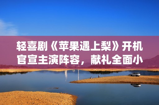 轻喜剧《苹果遇上梨》开机官宣主演阵容，献礼全面小康(遇到苹果)