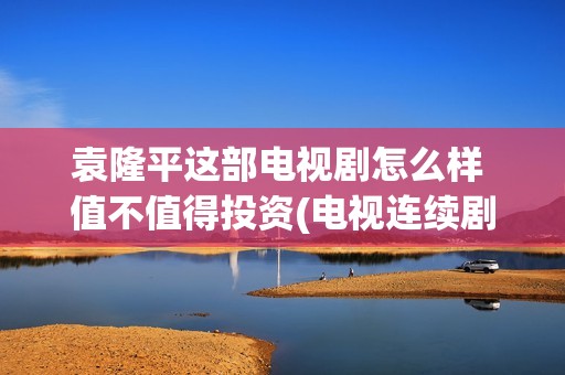 袁隆平这部电视剧怎么样 值不值得投资(电视连续剧袁隆平)
