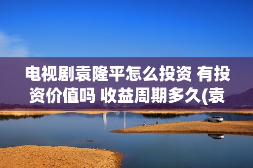 电视剧袁隆平怎么投资 有投资价值吗 收益周期多久(袁隆平怎样)