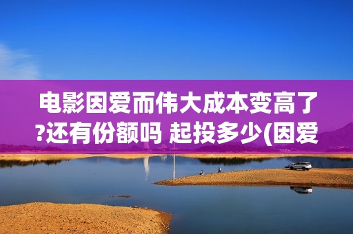 电影因爱而伟大成本变高了?还有份额吗 起投多少(因爱而伟大电影演员阵容)