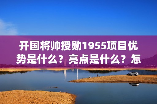 开国将帅授勋1955项目优势是什么？亮点是什么？怎么投资？(开国将帅授勋1955观后感)