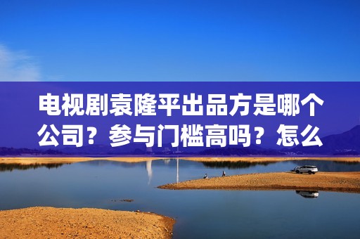 电视剧袁隆平出品方是哪个公司？参与门槛高吗？怎么投资？(电视剧 袁隆平)