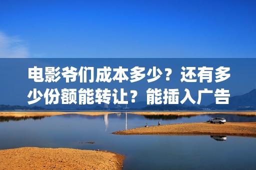 电影爷们成本多少？还有多少份额能转让？能插入广告吗？(电影爷们成本多少钱一部)
