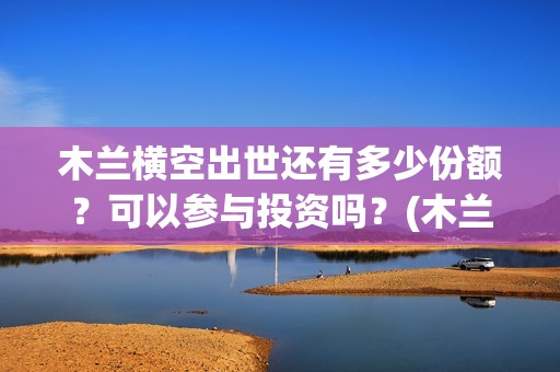 木兰横空出世还有多少份额？可以参与投资吗？(木兰横空出世图片)