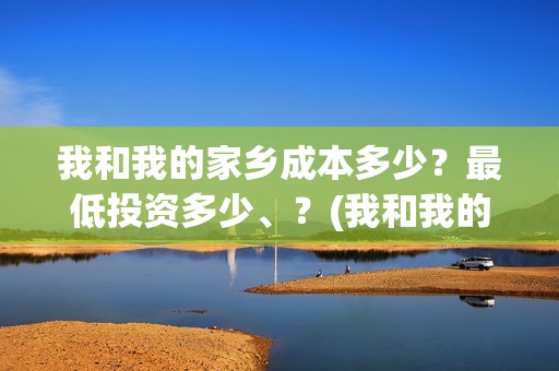 我和我的家乡成本多少？最低投资多少、？(我和我的家乡说的都是哪)
