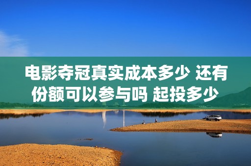 电影夺冠真实成本多少 还有份额可以参与吗 起投多少(电影夺冠情节是真实的吗)