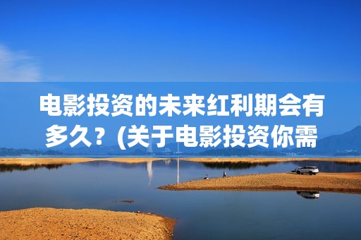 电影投资的未来红利期会有多久？(关于电影投资你需要知道的10大问题)