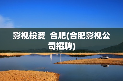 影视投资  合肥(合肥影视公司招聘)