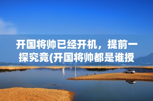 开国将帅已经开机，提前一探究竟(开国将帅都是谁授衔)